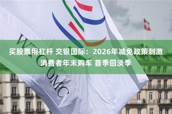 买股票用杠杆 交银国际：2026年减免政策刺激消费者年末购车 首季回淡季
