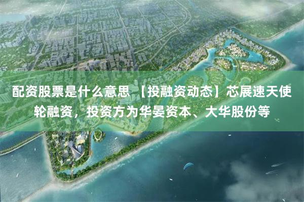 配资股票是什么意思 【投融资动态】芯展速天使轮融资，投资方为华晏资本、大华股份等