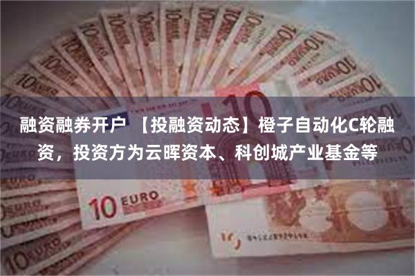 融资融券开户 【投融资动态】橙子自动化C轮融资，投资方为云晖资本、科创城产业基金等
