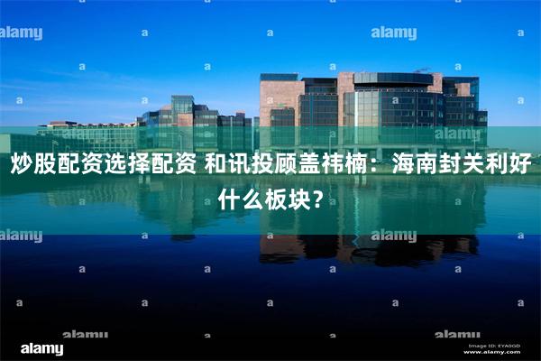 炒股配资选择配资 和讯投顾盖祎楠：海南封关利好什么板块？