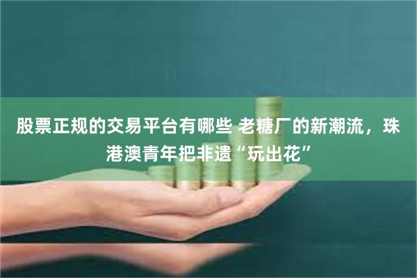股票正规的交易平台有哪些 老糖厂的新潮流，珠港澳青年把非遗“玩出花”