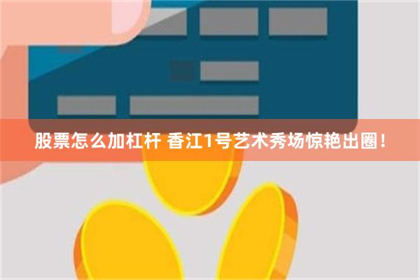 股票怎么加杠杆 香江1号艺术秀场惊艳出圈！