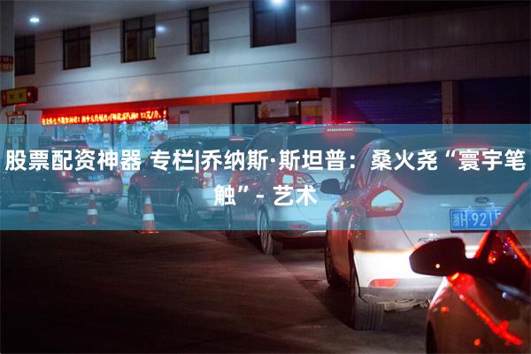 股票配资神器 专栏|乔纳斯·斯坦普：桑火尧“寰宇笔触”- 艺术