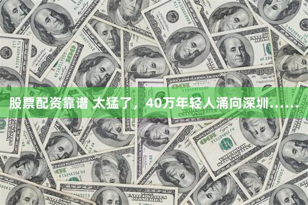 股票配资靠谱 太猛了，40万年轻人涌向深圳……