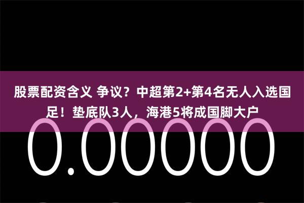 股票配资含义 争议？中超第2+第4名无人入选国足！垫底队3人，海港5将成国脚大户