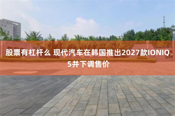 股票有杠杆么 现代汽车在韩国推出2027款IONIQ 5并下调售价