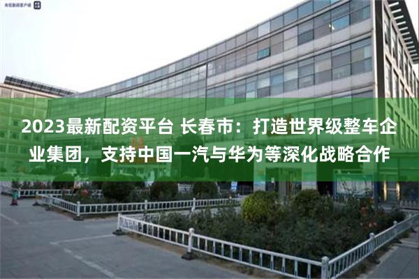 2023最新配资平台 长春市：打造世界级整车企业集团，支持中国一汽与华为等深化战略合作
