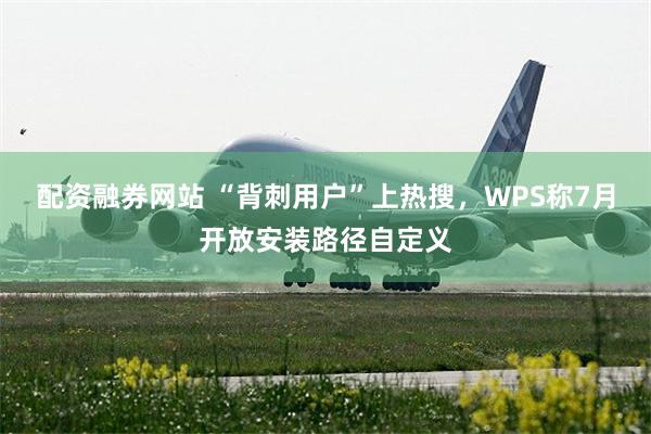 配资融券网站 “背刺用户”上热搜，WPS称7月开放安装路径自定义