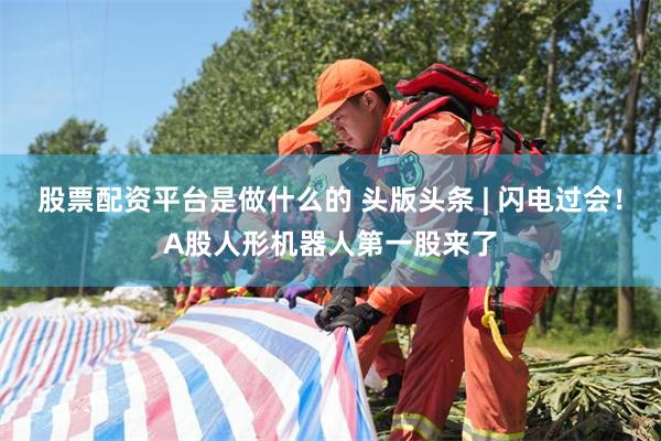 股票配资平台是做什么的 头版头条 | 闪电过会！A股人形机器人第一股来了