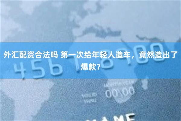 外汇配资合法吗 第一次给年轻人造车，竟然造出了爆款？
