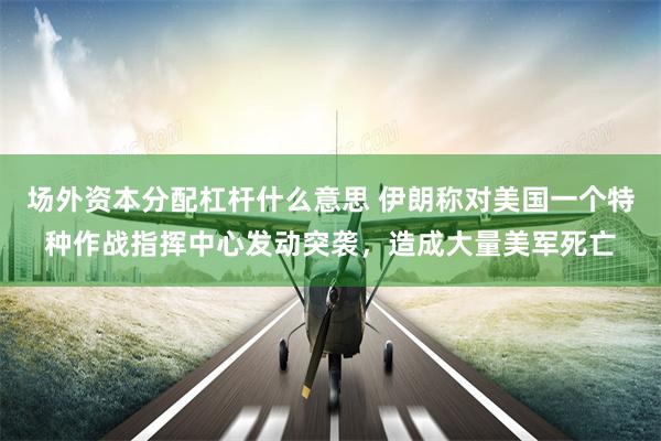 场外资本分配杠杆什么意思 伊朗称对美国一个特种作战指挥中心发动突袭，造成大量美军死亡