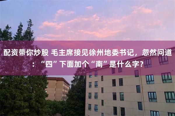配资带你炒股 毛主席接见徐州地委书记，忽然问道：“四”下面加个“南”是什么字？