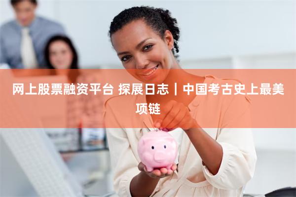 网上股票融资平台 探展日志｜中国考古史上最美项链