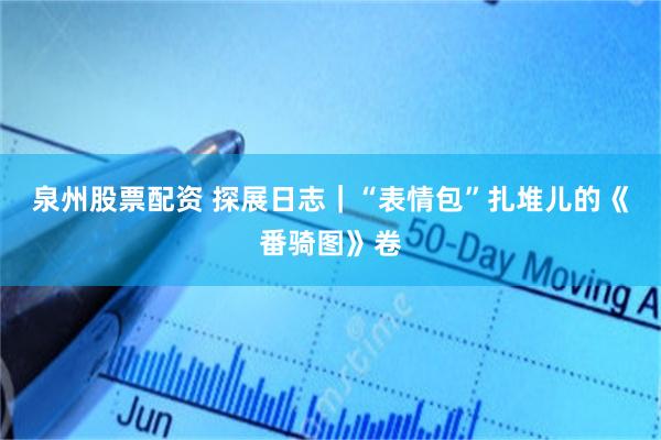 泉州股票配资 探展日志｜“表情包”扎堆儿的《番骑图》卷
