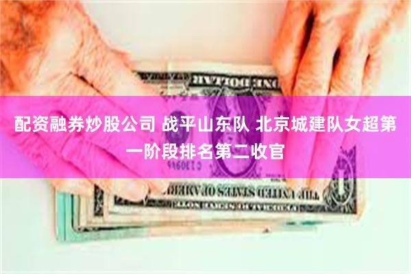 配资融券炒股公司 战平山东队 北京城建队女超第一阶段排名第二收官