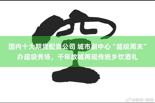 国内十大期货配资公司 城市副中心“超级周末”办超级秀场，千年故城再现传统乡饮酒礼