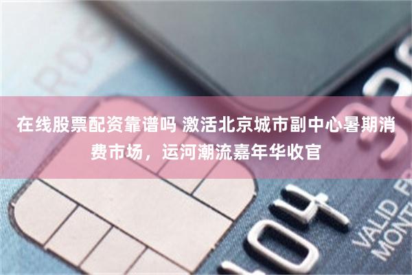 在线股票配资靠谱吗 激活北京城市副中心暑期消费市场，运河潮流嘉年华收官