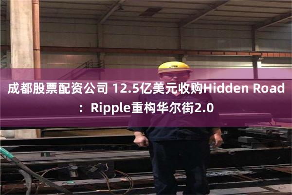 成都股票配资公司 12.5亿美元收购Hidden Road：Ripple重构华尔街2.0