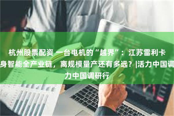 杭州股票配资 一台电机的“越界”：江苏雷利卡位具身智能全产业链，离规模量产还有多远？|活力中国调研行