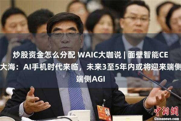 炒股资金怎么分配 WAIC大咖说 | 面壁智能CEO李大海：AI手机时代来临，未来3至5年内或将迎来端侧AGI