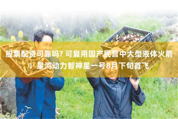 股票配资可靠吗? 可复用国产民营中大型液体火箭！星河动力智神星一号8月下旬首飞