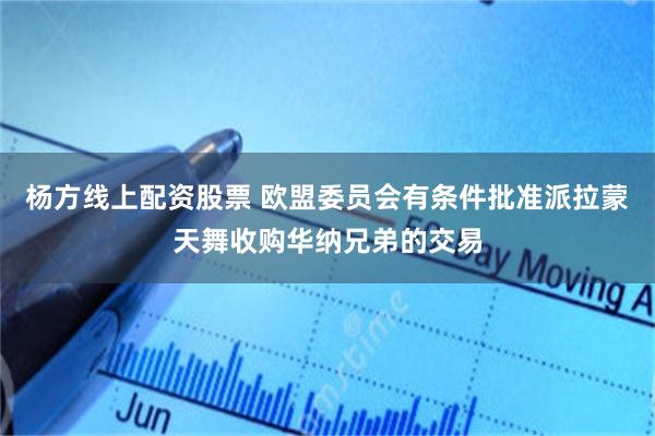 杨方线上配资股票 欧盟委员会有条件批准派拉蒙天舞收购华纳兄弟的交易