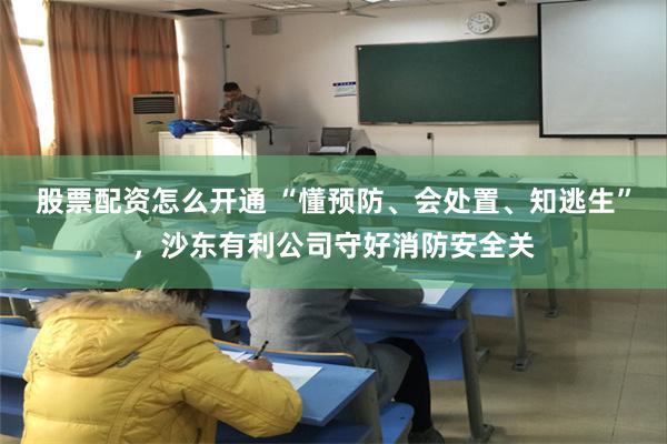 股票配资怎么开通 “懂预防、会处置、知逃生”，沙东有利公司守好消防安全关