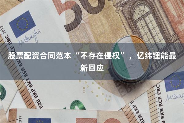 股票配资合同范本 “不存在侵权” ，亿纬锂能最新回应