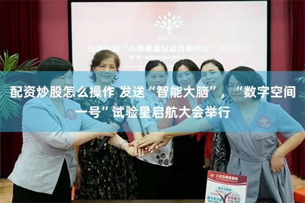 配资炒股怎么操作 发送“智能大脑”，“数字空间一号”试验星启航大会举行