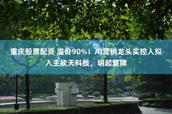 重庆股票配资 溢价90%！AI营销龙头实控人拟入主欣天科技，明起复牌