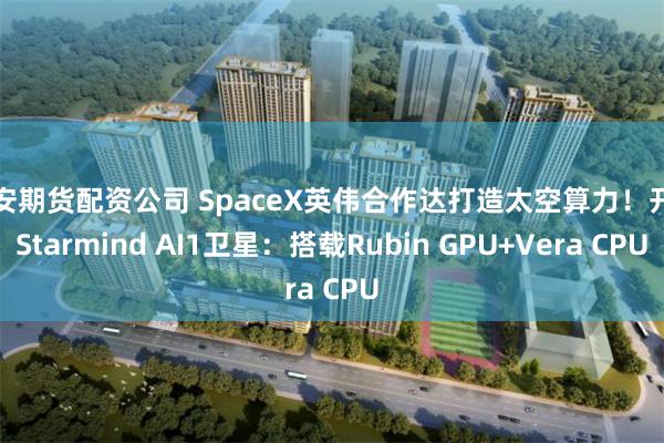 西安期货配资公司 SpaceX英伟合作达打造太空算力！开发Starmind AI1卫星：搭载Rubin GPU+Vera CPU
