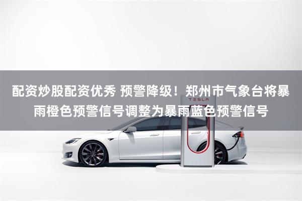 配资炒股配资优秀 预警降级！郑州市气象台将暴雨橙色预警信号调整为暴雨蓝色预警信号