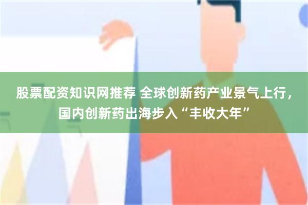 股票配资知识网推荐 全球创新药产业景气上行，国内创新药出海步入“丰收大年”