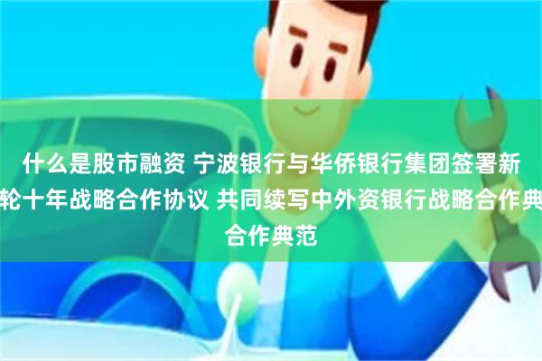 什么是股市融资 宁波银行与华侨银行集团签署新一轮十年战略合作协议 共同续写中外资银行战略合作典范
