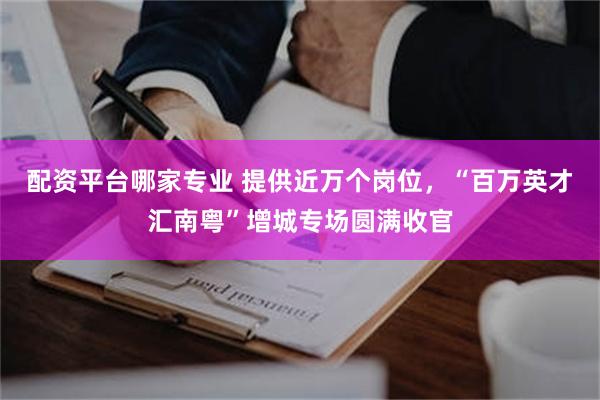 配资平台哪家专业 提供近万个岗位，“百万英才汇南粤”增城专场圆满收官