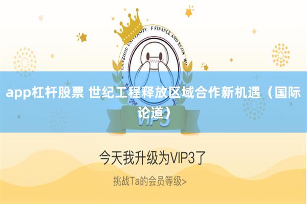 app杠杆股票 世纪工程释放区域合作新机遇（国际论道）