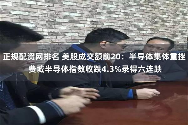 正规配资网排名 美股成交额前20：半导体集体重挫 费城半导体指数收跌4.3%录得六连跌